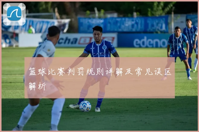 篮球比赛判罚规则详解及常见误区解析