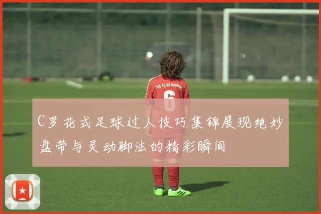 C罗花式足球过人技巧集锦展现绝妙盘带与灵动脚法的精彩瞬间