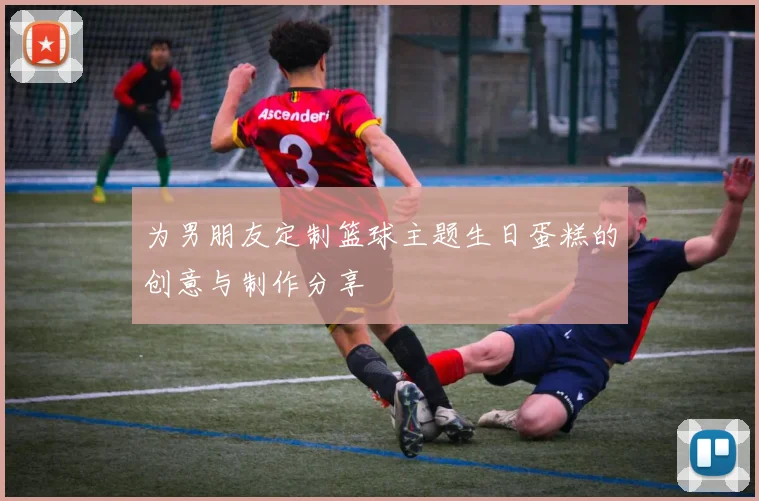 为男朋友定制篮球主题生日蛋糕的创意与制作分享