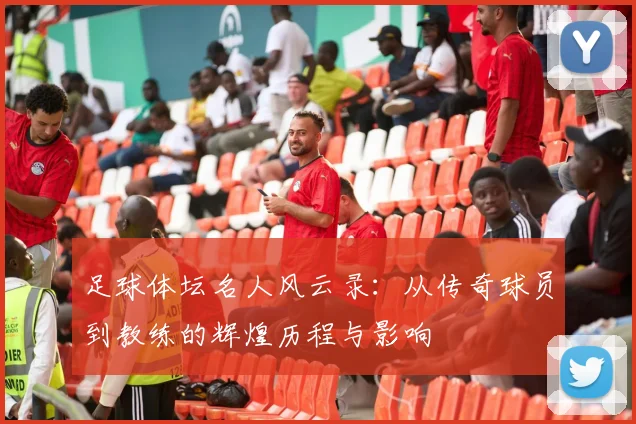 足球体坛名人风云录：从传奇球员到教练的辉煌历程与影响