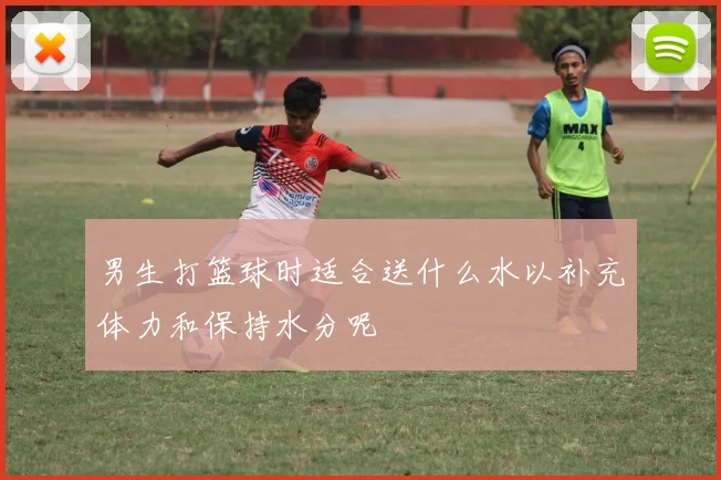 男生打篮球时适合送什么水以补充体力和保持水分呢