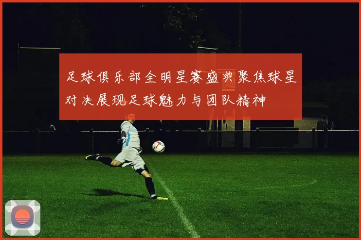 足球俱乐部全明星赛盛典聚焦球星对决展现足球魅力与团队精神