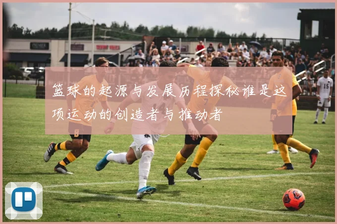 篮球的起源与发展历程探秘谁是这项运动的创造者与推动者